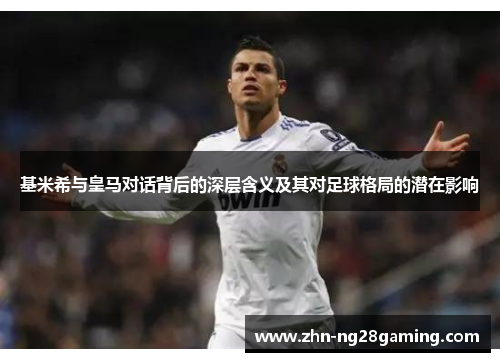 基米希与皇马对话背后的深层含义及其对足球格局的潜在影响