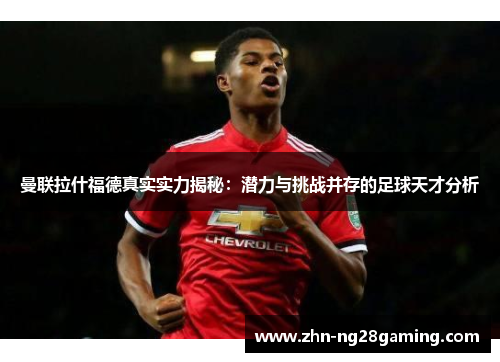 曼联拉什福德真实实力揭秘：潜力与挑战并存的足球天才分析