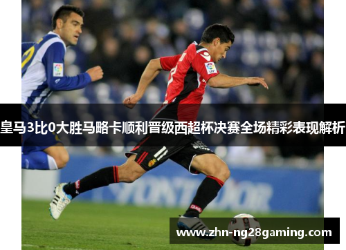 皇马3比0大胜马略卡顺利晋级西超杯决赛全场精彩表现解析