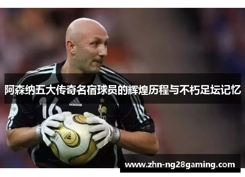 阿森纳五大传奇名宿球员的辉煌历程与不朽足坛记忆