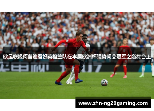 欧足联缘何普遍看好英格兰队在本届欧洲杯强势问鼎冠军之巅舞台上