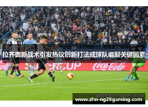 拉齐奥新战术引发热议创新打法成球队崛起关键因素 拉齐奥新战术引发热议创新打法成球队崛起关键因素