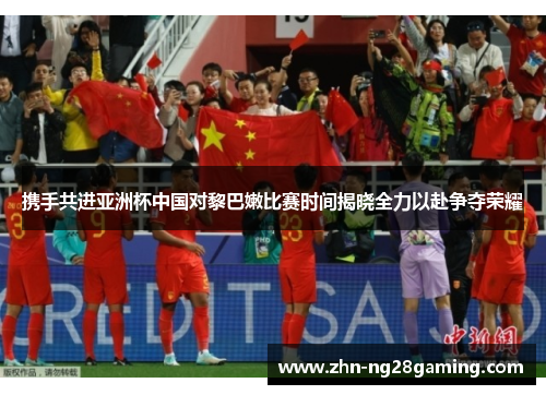 携手共进亚洲杯中国对黎巴嫩比赛时间揭晓全力以赴争夺荣耀 携手共进亚洲杯中国对黎巴嫩比赛时间揭晓全力以赴争夺荣耀