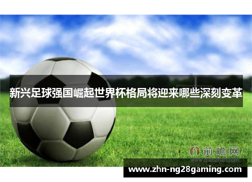 新兴足球强国崛起世界杯格局将迎来哪些深刻变革 新兴足球强国崛起世界杯格局将迎来哪些深刻变革