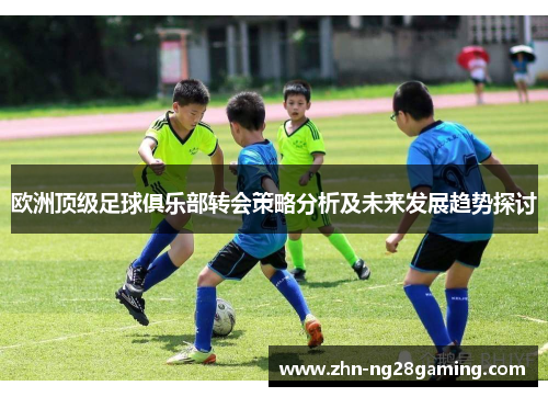 欧洲顶级足球俱乐部转会策略分析及未来发展趋势探讨 欧洲顶级足球俱乐部转会策略分析及未来发展趋势探讨