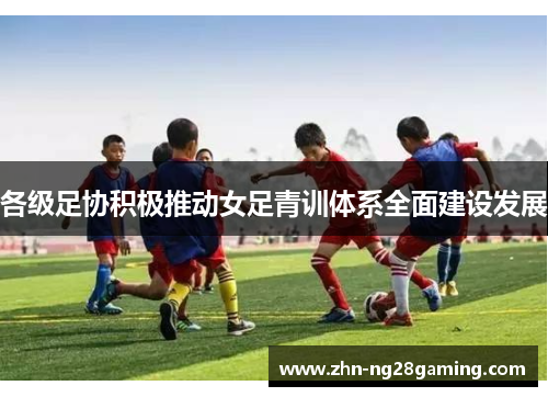 各级足协积极推动女足青训体系全面建设发展