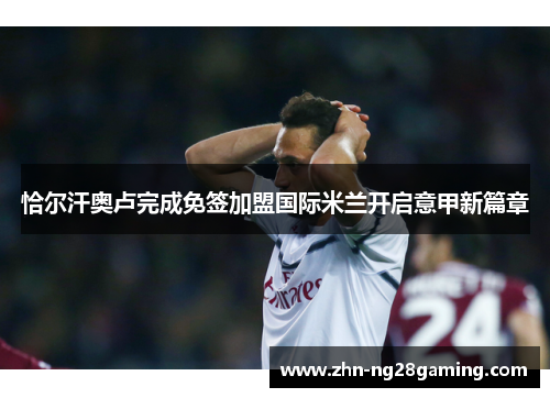 恰尔汗奥卢完成免签加盟国际米兰开启意甲新篇章