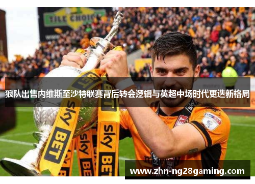 狼队出售内维斯至沙特联赛背后转会逻辑与英超中场时代更迭新格局 狼队出售内维斯至沙特联赛背后转会逻辑与英超中场时代更迭新格局