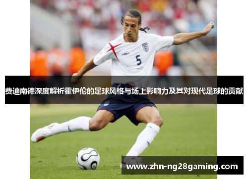 费迪南德深度解析霍伊伦的足球风格与场上影响力及其对现代足球的贡献 费迪南德深度解析霍伊伦的足球风格与场上影响力及其对现代足球的贡献